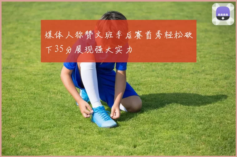 媒体人称赞文班季后赛首秀轻松砍下35分展现强大实力