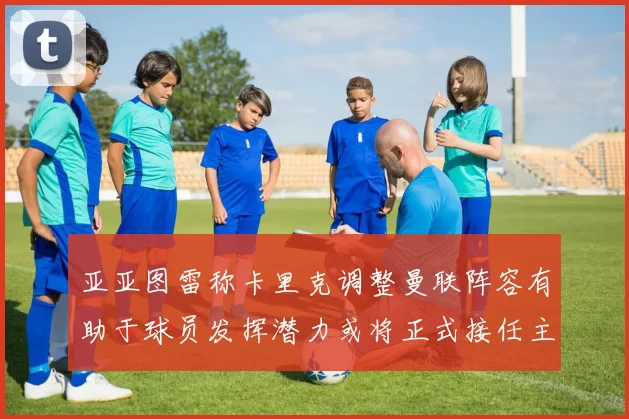亚亚图雷称卡里克调整曼联阵容有助于球员发挥潜力或将正式接任主帅