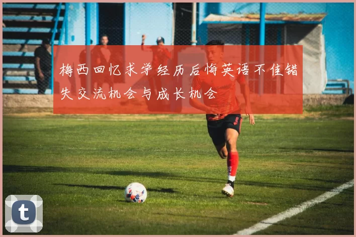 梅西回忆求学经历后悔英语不佳错失交流机会与成长机会