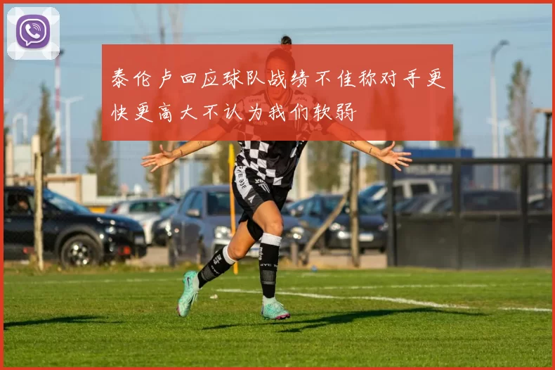 泰伦卢回应球队战绩不佳称对手更快更高大不认为我们软弱