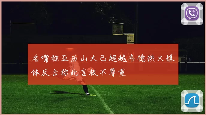 名嘴称亚历山大已超越韦德热火媒体反击称此言极不尊重