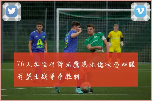 76人客场对阵老鹰恩比德状态回暖有望出战争夺胜利