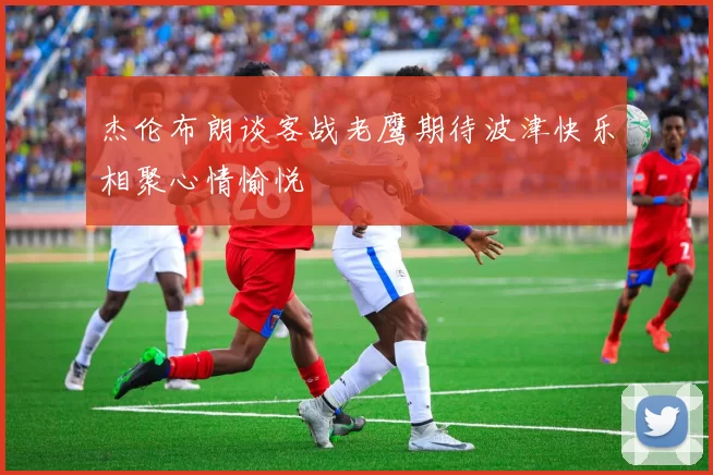 杰伦布朗谈客战老鹰期待波津快乐相聚心情愉悦