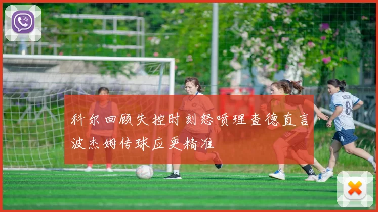 科尔回顾失控时刻怒喷理查德直言波杰姆传球应更精准