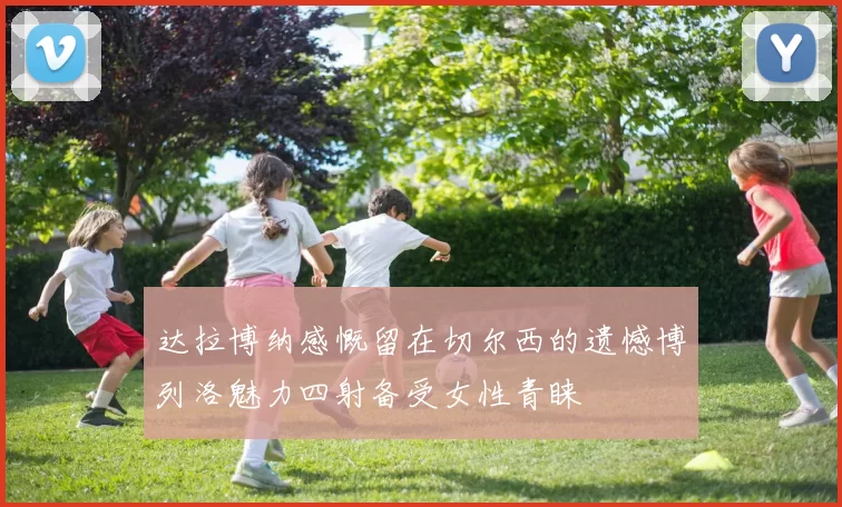 达拉博纳感慨留在切尔西的遗憾博列洛魅力四射备受女性青睐