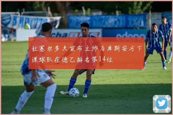 杜塞尔多夫宣布主帅马库斯安方下课球队在德乙排名第14位