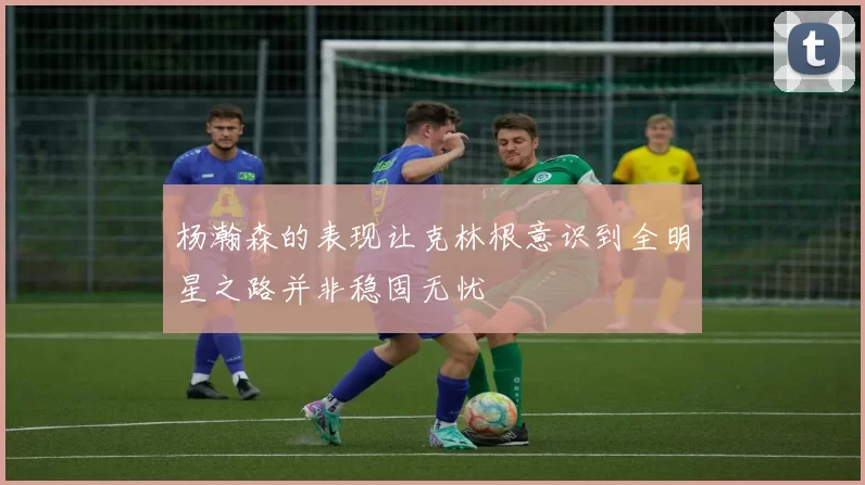 杨瀚森的表现让克林根意识到全明星之路并非稳固无忧