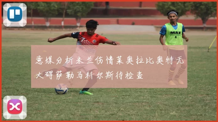 意媒分析米兰伤情莱奥拉比奥特无大碍萨勒马科尔斯待检查