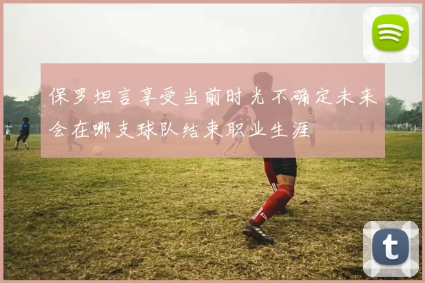 保罗坦言享受当前时光不确定未来会在哪支球队结束职业生涯