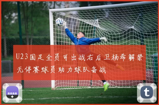 U23国足全员可出战右后卫杨希解禁无停赛球员助力球队备战