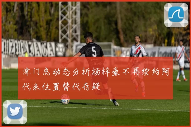 津门虎动态分析杨梓豪不再续约阿代米位置替代存疑