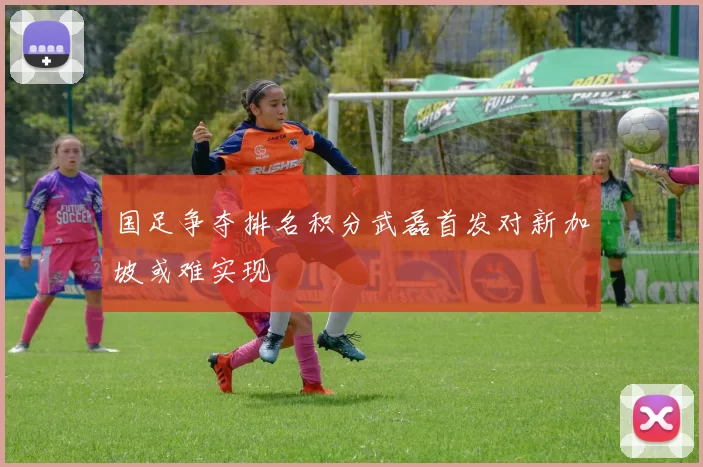 国足争夺排名积分武磊首发对新加坡或难实现