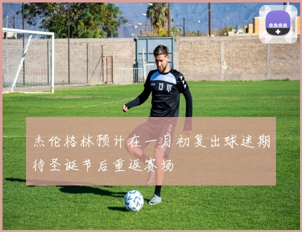 杰伦格林预计在一月初复出球迷期待圣诞节后重返赛场