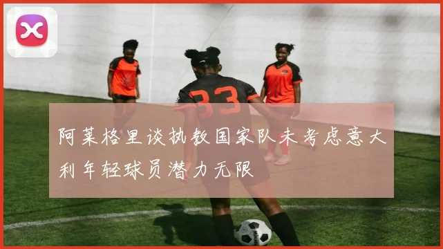 阿莱格里谈执教国家队未考虑意大利年轻球员潜力无限