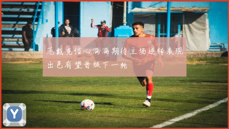 范戴克信心满满期待主场逆转表现出色有望晋级下一轮