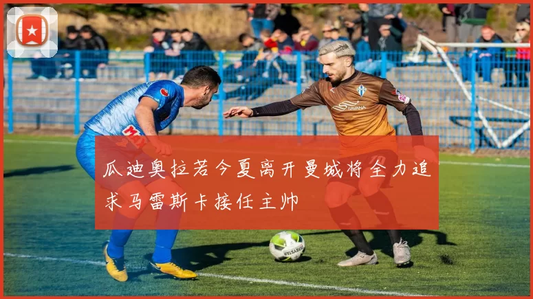 瓜迪奥拉若今夏离开曼城将全力追求马雷斯卡接任主帅