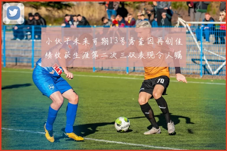 小伙子未来可期13号秀奎因再创佳绩收获生涯第二次三双表现令人瞩目